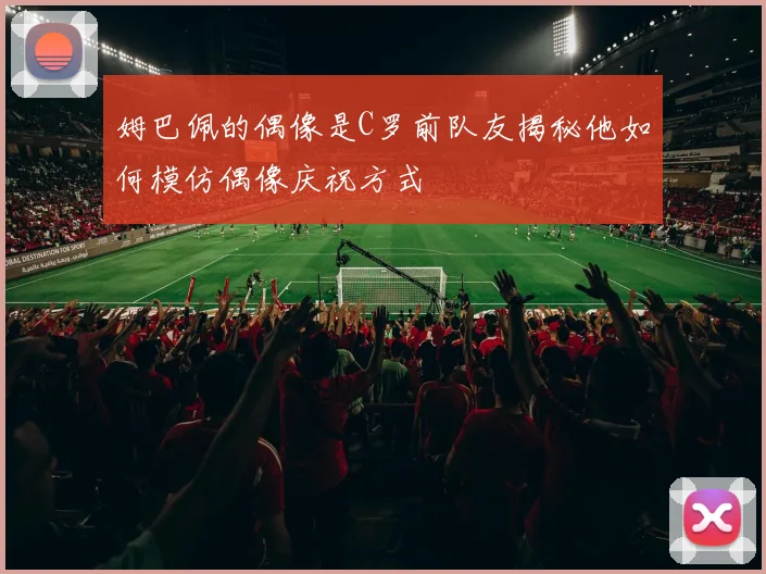 姆巴佩的偶像是C罗前队友揭秘他如何模仿偶像庆祝方式