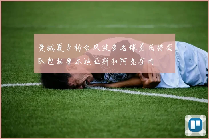 曼城夏季转会风波多名球员或将离队包括鲁本迪亚斯和阿克在内