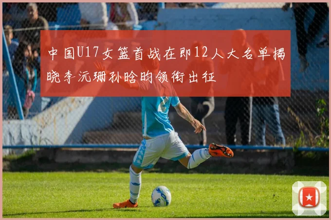 中国U17女篮首战在即12人大名单揭晓李沅珊孙晗昀领衔出征