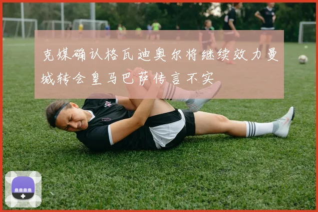 克媒确认格瓦迪奥尔将继续效力曼城转会皇马巴萨传言不实