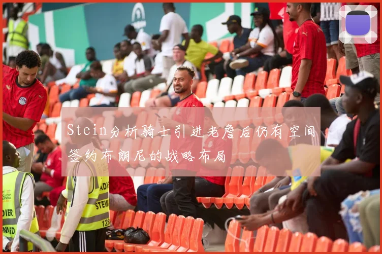 Stein分析骑士引进老詹后仍有空间签约布朗尼的战略布局