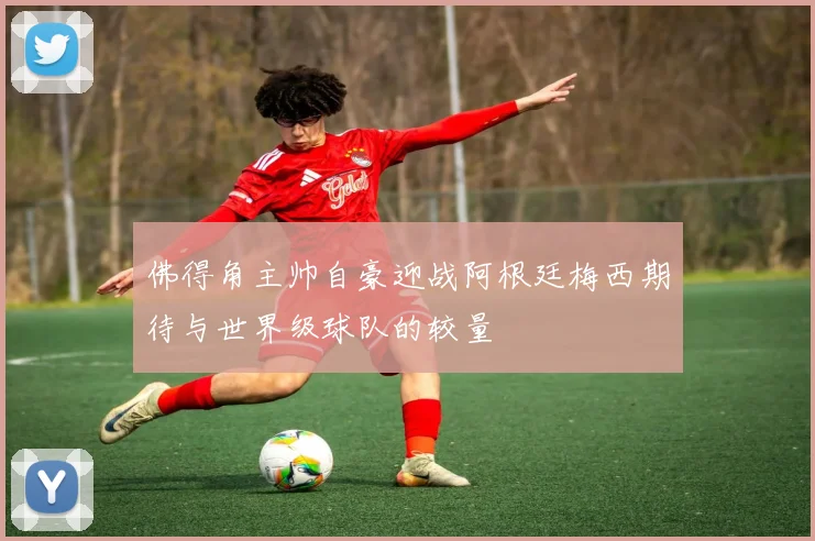 佛得角主帅自豪迎战阿根廷梅西期待与世界级球队的较量