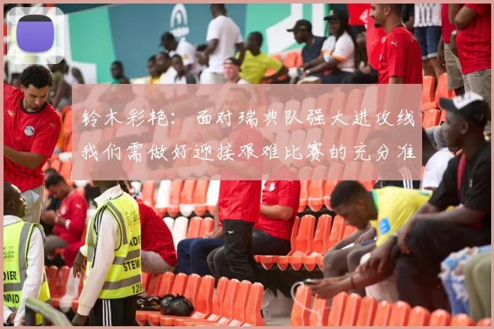 铃木彩艳：面对瑞典队强大进攻线我们需做好迎接艰难比赛的充分准备