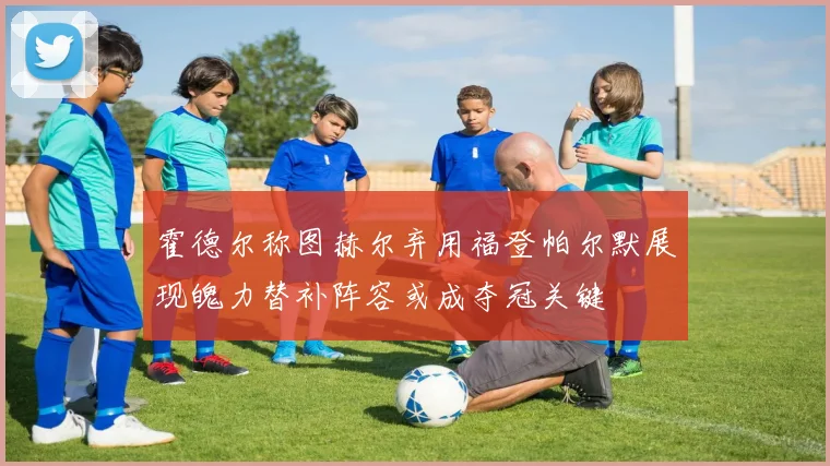 霍德尔称图赫尔弃用福登帕尔默展现魄力替补阵容或成夺冠关键