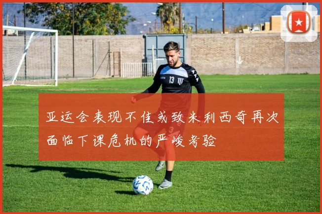 亚运会表现不佳或致米利西奇再次面临下课危机的严峻考验