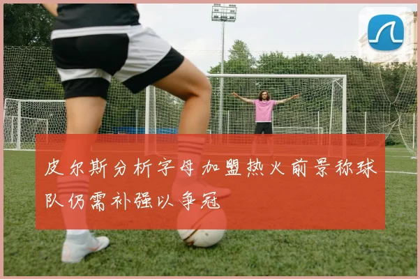 皮尔斯分析字母加盟热火前景称球队仍需补强以争冠