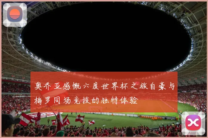 奥乔亚感慨六度世界杯之旅自豪与梅罗同场竞技的独特体验