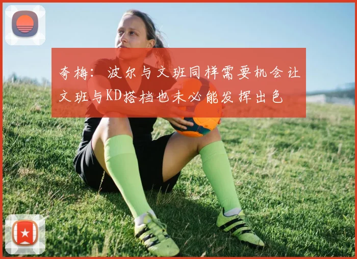 夸梅：波尔与文班同样需要机会让文班与KD搭档也未必能发挥出色