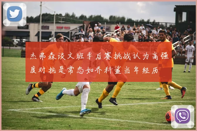 杰弗森谈文班季后赛挑战认为高强度对抗是常态如乔科鲨当年经历