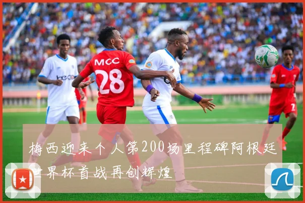 梅西迎来个人第200场里程碑阿根廷世界杯首战再创辉煌