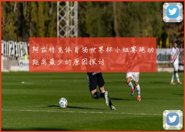 阿兹特克体育场世界杯小组赛跑动距离最少的原因探讨