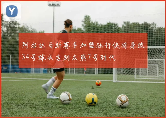 阿尔达马新赛季加盟独行侠将身披34号球衣告别灰熊7号时代