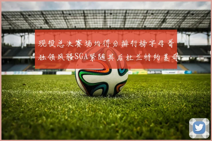 现役总决赛场均得分排行榜字母哥独领风骚SGA紧随其后杜兰特约基奇东契奇争夺第三