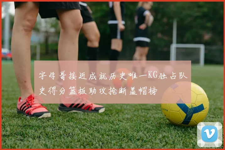 字母哥接近成就历史唯一KG独占队史得分篮板助攻抢断盖帽榜