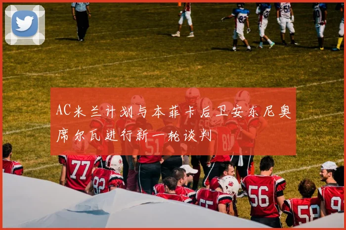 AC米兰计划与本菲卡后卫安东尼奥席尔瓦进行新一轮谈判