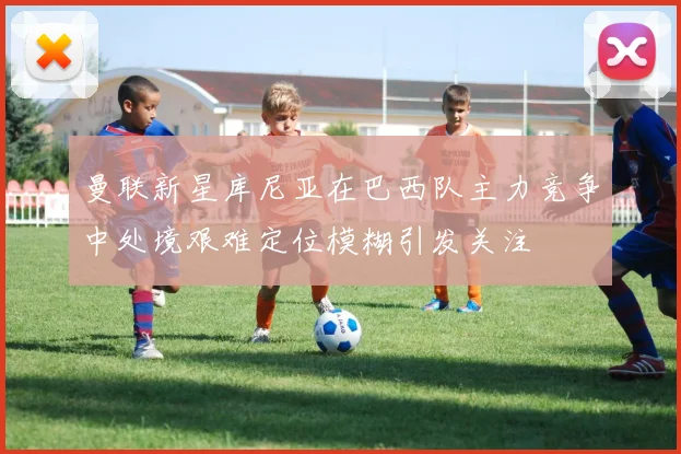 曼联新星库尼亚在巴西队主力竞争中处境艰难定位模糊引发关注