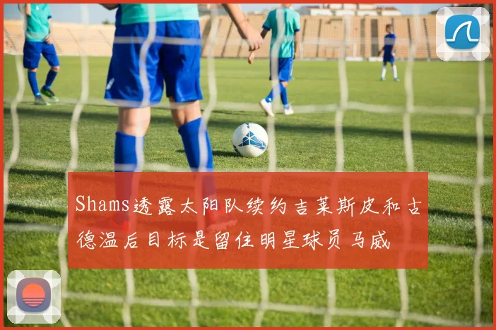 Shams透露太阳队续约吉莱斯皮和古德温后目标是留住明星球员马威