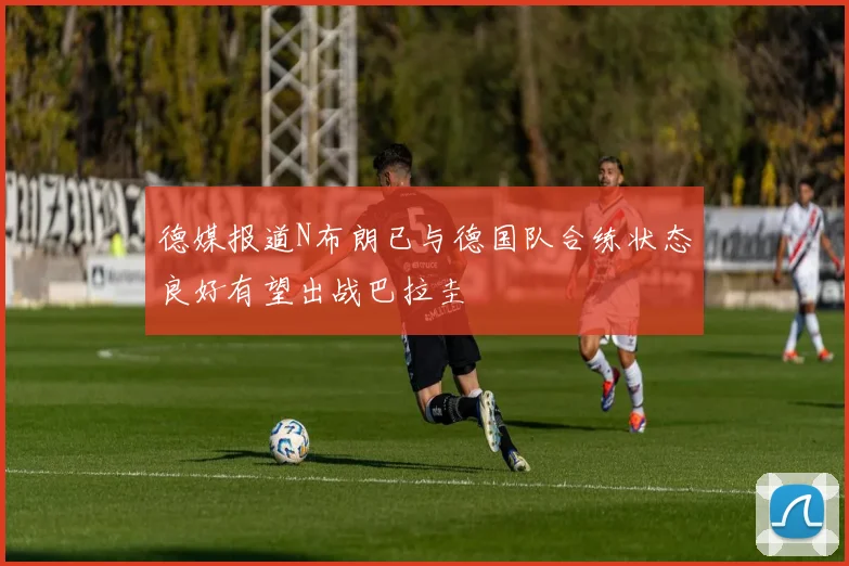 德媒报道N布朗已与德国队合练状态良好有望出战巴拉圭