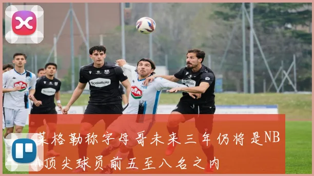 莱格勒称字母哥未来三年仍将是NBA顶尖球员前五至八名之内