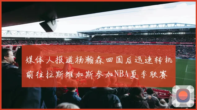媒体人报道杨瀚森回国后迅速转机前往拉斯维加斯参加NBA夏季联赛