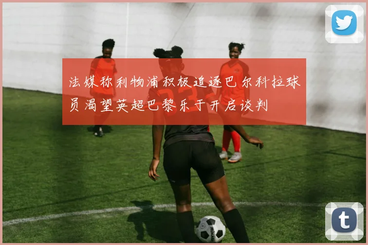 法媒称利物浦积极追逐巴尔科拉球员渴望英超巴黎乐于开启谈判